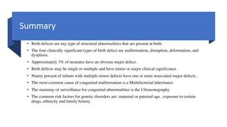 Summary
• Birth defects are any type of structural abnormalities that are present at birth.
• The four clinically significant types of birth defect are malformation, disruption, deformation, and
dysplasia.
• Approximately 3% of neonates have an obvious major defect.
• Birth defects may be single or multiple and have minor or major clinical significance.
• Ninety percent of infants with multiple minor defects have one or more associated major defects.
• The most common cause of congenital malformation is a Multifactorial inheritance
• The mainstay of surveillance for congenital abnormalities is the Ultrasonography
• The common risk factors for genetic disorders are: maternal or paternal age , exposure to certain
drugs, ethnicity and family history.
 