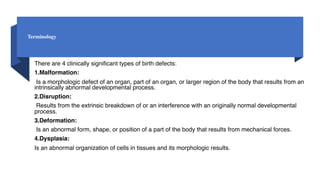Terminology
There are 4 clinically significant types of birth defects:
1.Malformation:
Is a morphologic defect of an organ, part of an organ, or larger region of the body that results from an
intrinsically abnormal developmental process.
2.Disruption:
Results from the extrinsic breakdown of or an interference with an originally normal developmental
process.
3.Deformation:
Is an abnormal form, shape, or position of a part of the body that results from mechanical forces.
4.Dysplasia:
Is an abnormal organization of cells in tissues and its morphologic results.
 