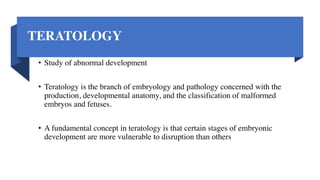 TERATOLOGY
• Study of abnormal development
• Teratology is the branch of embryology and pathology concerned with the
production, developmental anatomy, and the classification of malformed
embryos and fetuses.
• A fundamental concept in teratology is that certain stages of embryonic
development are more vulnerable to disruption than others
 