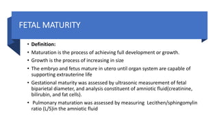 FETAL MATURITY
• Definition:
• Maturation is the process of achieving full development or growth.
• Growth is the process of increasing in size
• The embryo and fetus mature in utero until organ system are capable of
supporting extrauterine life
• Gestational maturity was assessed by ultrasonic measurement of fetal
biparietal diameter, and analysis constituent of amniotic fluid(creatinine,
bilirubin, and fat cells).
• Pulmonary maturation was assessed by measuring Lecithen/sphingomylin
ratio (L/S)in the amniotic fluid
 