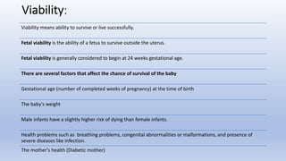 Viability:
Viability means ability to survive or live successfully.
Fetal viability is the ability of a fetus to survive outside the uterus.
Fetal viability is generally considered to begin at 24 weeks gestational age.
There are several factors that affect the chance of survival of the baby
Gestational age (number of completed weeks of pregnancy) at the time of birth
The baby's weight
Male infants have a slightly higher risk of dying than female infants.
Health problems such as breathing problems, congenital abnormalities or malformations, and presence of
severe diseases like infection.
The mother's health (Diabetic mother)
 