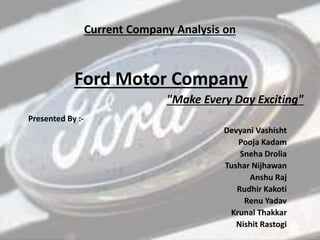 Current Company Analysis on

Ford Motor Company
"Make Every Day Exciting"
Presented By :-

Devyani Vashisht
Pooja Kadam
Sneha Drolia
Tushar Nijhawan
Anshu Raj
Rudhir Kakoti
Renu Yadav
Krunal Thakkar
Nishit Rastogi

 