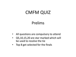 CMFM QUIZ
Prelims
• All questions are compulsory to attend
• Q5,10,15,20 are star marked which will
be used to resolve the tie
• Top 8 get selected for the finals
 