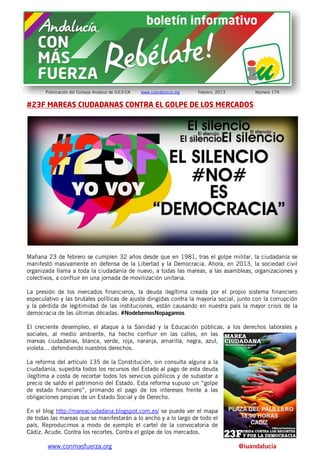 Publicación del Consejo Andaluz de IULV-CA   www.iuandalucia.org   Febrero, 2013        Número 174


#23F MAREAS CIUDADANAS CONTRA EL GOLPE DE LOS MERCADOS




Mañana 23 de febrero se cumplen 32 años desde que en 1981, tras el golpe militar, la ciudadanía se
manifestó masivamente en defensa de la Libertad y la Democracia. Ahora, en 2013, la sociedad civil
organizada llama a toda la ciudadanía de nuevo, a todas las mareas, a las asambleas, organizaciones y
colectivos, a confluir en una jornada de movilización unitaria.

La presión de los mercados financieros, la deuda ilegítima creada por el propio sistema financiero
especulativo y las brutales políticas de ajuste dirigidas contra la mayoría social, junto con la corrupción
y la pérdida de legitimidad de las instituciones, están causando en nuestra país la mayor crisis de la
democracia de las últimas décadas. #NodebemosNopagamos

El creciente desempleo, el ataque a la Sanidad y la Educación públicas, a los derechos laborales y
sociales, al medio ambiente, ha hecho confluir en las calles, en las
mareas ciudadanas, blanca, verde, roja, naranja, amarilla, negra, azul,
violeta… defendiendo nuestros derechos.

La reforma del artículo 135 de la Constitución, sin consulta alguna a la
ciudadanía, supedita todos los recursos del Estado al pago de esta deuda
ilegítima a costa de recortar todos los servicios públicos y de subastar a
precio de saldo el patrimonio del Estado. Esta reforma supuso un “golpe
de estado financiero”, primando el pago de los intereses frente a las
obligaciones propias de un Estado Social y de Derecho.

En el blog http://mareaciudadana.blogspot.com.es/ se puede ver el mapa
de todas las mareas que se manifestarán a lo ancho y a lo largo de todo el
país. Reproducimos a modo de ejemplo el cartel de la convocatoria de
Cádiz. Acude. Contra los recortes. Contra el golpe de los mercados.

        www.conmasfuerza.org                                                              @iuandalucia
 