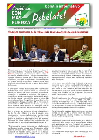 www.conmasfuerza.org @iuandalucia
Publicación del Consejo Andaluz de IULV-CA www.iuandalucia.org Mayo, 2013 Número 232
VALDERAS COMPARECE EN EL PARLAMENTO CON EL BALANCE DEL AÑO DE GOBIERNO
El vicepresidente de la Junta de Andalucía y consejero de
Administración Local y Relaciones Institucionales, Diego
Valderas, compareció este miércoles a petición propia en
la Comisión de Administración Local y Relaciones Institu-
cionales para rendir cuentas de su trabajo en el año de
cogobierno, explicando en su intervención que el Gobier-
no andaluz, seguirá apostando por una posición de ofen-
siva frente a las políticas de recortes que el Gobierno cen-
tral impone.
A pesar de los tiempos duros que se están viviendo, este
Gobierno está siendo capaz de poner a la institución al
servicio del pueblo; una institución abierta, transparente,
dialogante, y mediadora de conflictos. "Escuchamos y
respondemos siempre, demostrando que se puede gober-
nar de otra manera y que no todos somos lo mismo. No
somos clase política, sino políticos de otra clase, de los
que impulsan la huelga general del 14 de noviembre, la
movilización del 16F contra los desahucios o que se su-
ma al pueblo el 28 de febrero o el 1 de mayo a favor de
Andalucía aunque esto no le guste al Gobierno de Rajoy.
Esta es la tercera vez desde que se inició esta legislatura
(la otra fue a los 100 días de la toma de posesión como
vicepresidente y consejero y la segunda a los seis meses)
que el vicepresidente se presenta ante la Comisión cum-
pliendo el compromiso adquirido al inicio del mandato,
detallando de forma pormenorizada los pormenores del
año de trabajo en la Consejería y en la Vicepresidencia.
“Creemos acertar cuando afirmamos que esta Consejería
del Gobierno Andaluz aspira a ser la Consejería de la Ciu-
dadanía, sirviendo como instrumento a todos aquellos
que desde las entidades locales, pasando por los trabaja-
dores de las mancomunidades en dificultades, movimien-
tos sociales, movimientos que luchan por una verdadera
memoria democrática, entidades que trabajan por el de-
sarrollo y la cooperación entre los pueblos o asociaciones
de consumidores y usuarios, que busquen en la adminis-
tración autonómica solución a sus necesidades y respaldo
a sus demandas".
"Como saben sus señorías, hoy Andalucía se presenta
como una opción real de construcción alternativa a los
recortes y a la austeridad suicida que ejerce el Gobierno
de la nación en cada Consejo de Ministros. En el resto del
país se percibe que "si se puede" y que los gobiernos no
pueden estar tutelados por los tecnócratas, sino que se
deben a la ciudadanía" dijo Diego.
Reiteró la calificación "de suficiente, cercano al notable"
de este primer año de Gobierno del PSOE e IULV-CA, a
pesar del durísimo tiempo que se está afrontando, donde
se ha abandonado la neutralidad y se ha tomado partido
por la mayoría social, intentando dar respuesta a los gra-
ves problemas que está sufriendo la ciudadanía.”
"Sería impensable para este Gobierno mirar para otro lado
cuando hay en España un drama social que afecta a
6.270.000 personas y que ha llevado a 1.7 millones de
familias a la exclusión social".
Valderas tuvo palabras de reconocimiento a su trabajo a
los hombres y las mujeres que le acompañan en la tarea
en la Vicepresidencia y en la Consejería, por su esfuerzo
diario en estos tiempos complejos para las administracio-
nes públicas.
"Este será nuestro mejor legado como servidores del pue-
blo andaluz"
 