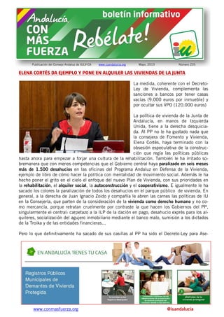 www.conmasfuerza.org @iuandalucia
Publicación del Consejo Andaluz de IULV-CA www.iuandalucia.org Mayo, 2013 Número 235
ELENA CORTÉS DA EJEMPLO Y PONE EN ALQUILER LAS VIVIENDAS DE LA JUNTA
La medida, coherente con el Decreto-
Ley de Vivienda, complementa las
sanciones a bancos por tener casas
vacías (9.000 euros por inmueble) y
por ocultar sus VPO (120.000 euros)
La política de vivienda de la Junta de
Andalucía, en manos de Izquierda
Unida, tiene a la derecha desquicia-
da. Al PP no le ha gustado nada que
la consejera de Fomento y Vivienda,
Elena Cortés, haya terminado con la
obsesión especulativa de la construc-
ción que regía las políticas públicas
hasta ahora para empezar a forjar una cultura de la rehabilitación. También le ha irritado so-
bremanera que con menos competencias que el Gobierno central haya paralizado en seis meses
más de 1.500 desahucios en las oficinas del Programa Andaluz en Defensa de la Vivienda,
ejemplo de libro de cómo hacer la política con mentalidad de movimiento social. Además le ha
hecho poner el grito en el cielo el enfoque del nuevo Plan de Vivienda, con sus prioridades en
la rehabilitación, el alquiler social, la autoconstrucción y el cooperativismo. E igualmente le ha
sacado los colores la paralización de todos los desahucios en el parque público de vivienda. En
general, a la derecha de Juan Ignacio Zoido y compañía le abren las carnes las políticas de IU
en la Consejería, que parten de la consideración de la vivienda como derecho humano y no co-
mo mercancía, porque retratan cruelmente por contraste la que hacen los Gobiernos del PP,
singularmente el central: carpetazo a la ILP de la dación en pago, desahucio exprés para los al-
quileres, socialización del agujero inmobiliario mediante el banco malo, sumisión a los dictados
de la Troika y de las entidades financieras...
Pero lo que definitivamente ha sacado de sus casillas al PP ha sido el Decreto-Ley para Ase-
 