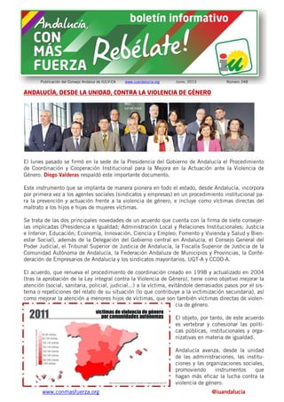 www.conmasfuerza.org @iuandalucia
Publicación del Consejo Andaluz de IULV-CA www.iuandalucia.org Junio, 2013 Número 248
ANDALUCÍA, DESDE LA UNIDAD, CONTRA LA VIOLENCIA DE GÉNERO
El lunes pasado se firmó en la sede de la Presidencia del Gobierno de Andalucía el Procedimiento
de Coordinación y Cooperación Institucional para la Mejora en la Actuación ante la Violencia de
Género. Diego Valderas respaldó este importante documento.
Este instrumento que se implanta de manera pionera en todo el estado, desde Andalucía, incorpora
por primera vez a los agentes sociales (sindicatos y empresas) en un procedimiento institucional pa-
ra la prevención y actuación frente a la violencia de género, e incluye como víctimas directas del
maltrato a los hijos e hijas de mujeres víctimas.
Se trata de las dos principales novedades de un acuerdo que cuenta con la firma de siete consejer-
ías implicadas (Presidencia e Igualdad; Administración Local y Relaciones Institucionales; Justicia
e Interior; Educación; Economía, Innovación, Ciencia y Empleo; Fomento y Vivienda y Salud y Bien-
estar Social), además de la Delegación del Gobierno central en Andalucía, el Consejo General del
Poder Judicial, el Tribunal Superior de Justicia de Andalucía, la Fiscalía Superior de Justicia de la
Comunidad Autónoma de Andalucía, la Federación Andaluza de Municipios y Provincias, la Confe-
deración de Empresarios de Andalucía y los sindicatos mayoritarios, UGT-A y CCOO-A.
El acuerdo, que renueva el procedimiento de coordinación creado en 1998 y actualizado en 2004
(tras la aprobación de la Ley integral contra la Violencia de Género), tiene como objetivo mejorar la
atención (social, sanitaria, policial, judicial...) a la víctima, evitándole demasiados pasos por el sis-
tema o repeticiones del relato de su situación (lo que contribuye a la victimización secundaria), así
como mejorar la atención a menores hijos de víctimas, que son también víctimas directas de violen-
cia de género.
El objeto, por tanto, de este acuerdo
es vertebrar y cohesionar las políti-
cas públicas, institucionales y orga-
nizativas en materia de igualdad.
Andalucía avanza, desde la unidad
de las administraciones, las institu-
ciones y las organizaciones sociales,
promoviendo instrumentos que
hagan más eficaz la lucha contra la
violencia de género.
 