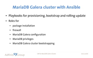 30.11.2016 CM for MariaDB Galera Cluster 30.11.2016
MariaDB Galera cluster with Ansible
● Playbooks for provisioning, bootstrap and rolling update
● Roles for
● package installation
● firewall
● MariaDB Galera configuration
● MariaDB privileges
● MariaDB Galera cluster bootstrapping
currently tested on RHEL/CentOS 7
 