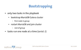 30.11.2016 CM for MariaDB Galera Cluster 30.11.2016
Bootstrapping
● only two tasks in the playbook
● bootstrap MariaDB Galera cluster
– first node in group
● restart MariaDB and join cluster
– rest of group
● tasks run one node at a time (serial: 1)
 