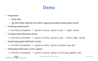 30.11.2016 CM for MariaDB Galera Cluster 30.11.2016
Demo
● Preparation
● Reset VM's
● git clone https://github.com/adfinis-sygroup/mariadb-ansible-galera-cluster
● Installing requirements
# ansible-playbook -i galera.hosts galera.yml --tags setup
● Configure MariaDB Galera cluster
# ansible-playbook -i galera.hosts galera.yml --skip-tags setup
● Bootstrapping MariaDB Galera cluster
# ansible-playbook -i galera.hosts galera_bootstrap.yml
● Rolling MariaDB Galera cluster updates
# ansible-playbook -i galera.hosts galera_rolling_update.yml
 