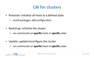 30.11.2016 CM for MariaDB Galera Cluster 30.11.2016
CM for clusters
● Provision: initialize all hosts to a defined state
● install packages, add configuration
● Bootstrap: initialize the cluster
● run commands on specific hosts in specific order
● Update: update/reconfigure the cluster
● run commands on specific hosts in specific order
 