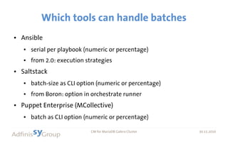 30.11.2016 CM for MariaDB Galera Cluster 30.11.2016
Which tools can handle batches
● Ansible
● serial per playbook (numeric or percentage)
● from 2.0: execution strategies
● Saltstack
● batch-size as CLI option (numeric or percentage)
● from Boron: option in orchestrate runner
● Puppet Enterprise (MCollective)
● batch as CLI option (numeric or percentage)
 