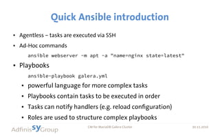 30.11.2016 CM for MariaDB Galera Cluster 30.11.2016
Quick Ansible introduction
● Agentless – tasks are executed via SSH
● Ad-Hoc commands
ansible webserver -m apt -a "name=nginx state=latest"
● Playbooks
ansible-playbook galera.yml
● powerful language for more complex tasks
● Playbooks contain tasks to be executed in order
● Tasks can notify handlers (e.g. reload configuration)
● Roles are used to structure complex playbooks
 
