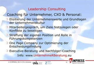 © B´IMPRESS, 2014-10 für intersana,
vertraulich/confidential
10
Leadership Consulting
Coaching für Unternehmer, CXO & Personal:
Elizitierung der Unternehmenswerte und Grundlagen
der Unternehmenskultur
Mitarbeitergespräch, um Ziele festzulegen oder
Konflikte zu beseitigen
Straffung der eigenen Position und Rolle in
Führungskompetenzen
One Page Company zur Optimierung der
Entscheidungsfindung
Executive-Beratung und Nachfolger-Coaching
Info: www.UnternehmeRBeratung.eu
 