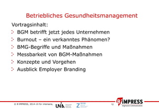 © B´IMPRESS, 2014-10 für intersana,
vertraulich/confidential
12
Betriebliches Gesundheitsmanagement
Vortragsinhalt:
BGM betrifft jetzt jedes Unternehmen
Burnout – ein verkanntes Phänomen?
BMG-Begriffe und Maßnahmen
Messbarkeit von BGM-Maßnahmen
Konzepte und Vorgehen
Ausblick Employer Branding
 