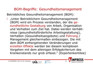 © B´IMPRESS, 2014-10 für intersana,
vertraulich/confidential
13
BGM-Begriffe: Gesundheitsmanagement
Betriebliches Gesundheitsmanagement (BGM):
„Unter Betrieblichem Gesundheitsmanagement
(BGM) wird ein Prozess verstanden, der die ge-
sundheitliche Gestaltung von Arbeit, Organisation
und Verhalten zum Ziel hat. Dabei werden Verhält-
nisse (gesundheitsförderliche Arbeitsgestaltung),
Verhalten (Gesundheitsangebote) und Führung /
Management gleichermaßen einbezogen. Die mit
dem BGM einhergehenden Veränderungen und
erzielten Effekte werden bei diesem komplexen
Vorgehen mit dem alleinigen Erfolgskriterium des
Krankenstands nur grob erfasst.“ (Expertenkomitee)
 