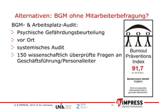 © B´IMPRESS, 2014-10 für intersana,
vertraulich/confidential
17
Alternativen: BGM ohne Mitarbeiterbefragung?
BGM- & Arbeitsplatz-Audit:
Psychische Gefährdungsbeurteilung
vor Ort
systemisches Audit
150 wissenschaftlich überprüfte Fragen an
Geschäftsführung/Personalleiter
 