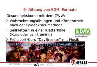 © B´IMPRESS, 2014-10 für intersana,
vertraulich/confidential
19
Einführung von BGM: Formate
Gesundheitskurse mit dem ZWW:
Wahrnehmungsübungen und Körperarbeit
nach der Feldenkrais-Methode
Seilklettern in einer Kletterhalle
(Kurs oder Lehrtraining)
Frühsport-Kurs "DayBreaker" mit Musik
www.facebook.com/DayBreakerAugburg
 