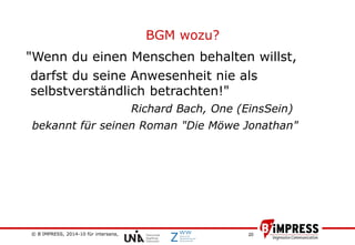 © B´IMPRESS, 2014-10 für intersana,
vertraulich/confidential
20
BGM wozu?
"Wenn du einen Menschen behalten willst,
darfst du seine Anwesenheit nie als
selbstverständlich betrachten!"
Richard Bach, One (EinsSein)
bekannt für seinen Roman "Die Möwe Jonathan"
 