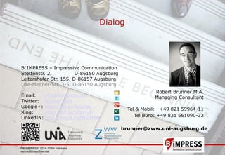 © B´IMPRESS, 2014-10 für intersana,
vertraulich/confidential
21
Dialog
© B´IMPRESS, 2014-10 für intersana
vertraulich/confidential
Robert Brunner M.A.
Managing Consultant
Tel & Mobil: +49 821 59964-11
Tel Büro: +49 821 661090-32
B´IMPRESS – Impressive Communication
Stettenstr. 2, D-86150 Augsburg
Leitershofer Str. 155, D-86157 Augsburg
Lise-Meitner-Str. 3-5, D-86150 Augsburg
Email: info@bimpress.de
Twitter: @bimpress1
Google+: http://bit.ly/JkGcNy
Xing: http://bit.ly/LOpHyK
LinkedIN: http://linkd.in/NYZM9R
brunner@zww.uni-augsburg.de
 