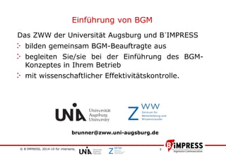 © B´IMPRESS, 2014-10 für intersana,
vertraulich/confidential
3
Das ZWW der Universität Augsburg und B´IMPRESS
bilden gemeinsam BGM-Beauftragte aus
begleiten Sie/sie bei der Einführung des BGM-
Konzeptes in Ihrem Betrieb
mit wissenschaftlicher Effektivitätskontrolle.
Einführung von BGM
brunner@zww.uni-augsburg.de
 