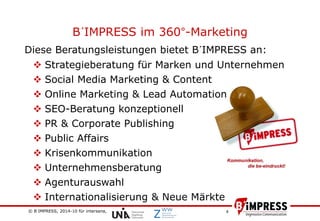 © B´IMPRESS, 2014-10 für intersana,
vertraulich/confidential
4
B´IMPRESS im 360°-Marketing
Diese Beratungsleistungen bietet B´IMPRESS an:
 Strategieberatung für Marken und Unternehmen
 Social Media Marketing & Content
 Online Marketing & Lead Automation
 SEO-Beratung konzeptionell
 PR & Corporate Publishing
 Public Affairs
 Krisenkommunikation
 Unternehmensberatung
 Agenturauswahl
 Internationalisierung & Neue Märkte
 