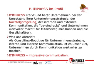 © B´IMPRESS, 2014-10 für intersana,
vertraulich/confidential
5
B'IMPRESS stärkt und berät Unternehmen bei der
Umsetzung ihrer Unternehmensstrategie, der
Nachfolgeregelung, der internen und externen
Kommunikation, die "be-eindruckt" und Unternehmen
wertvoller macht: für Mitarbeiter, ihre Kunden und die
Gesellchaft(er).
Was uns antreibt:
Als Consulting-Boutique für Unternehmensstrategie,
interne und externe Kommunikation, ist es unser Ziel,
Unternehmen durch Kommunikation wertvoller zu
machen.
B'IMPRESS – impressive communication.
B´IMPRESS im Profil
 