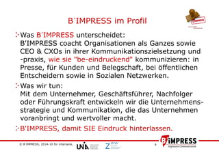 © B´IMPRESS, 2014-10 für intersana,
vertraulich/confidential
6
Was B´IMPRESS unterscheidet:
B'IMPRESS coacht Organisationen als Ganzes sowie
CEO & CXOs in ihrer Kommunikationszielsetzung und
-praxis, wie sie "be-eindruckend" kommunizieren: in
Presse, für Kunden und Belegschaft, bei öffentlichen
Entscheidern sowie in Sozialen Netzwerken.
Was wir tun:
Mit dem Unternehmer, Geschäftsführer, Nachfolger
oder Führungskraft entwickeln wir die Unternehmens-
strategie und Kommunikation, die das Unternehmen
voranbringt und wertvoller macht.
B'IMPRESS, damit SIE Eindruck hinterlassen.
B´IMPRESS im Profil
 