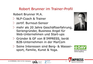 © B´IMPRESS, 2014-10 für intersana,
vertraulich/confidential
7
Robert Brunner im Trainer-Profil
Robert Brunner M.A.
NLP-Coach & Trainer
zertif. Burnout-Sensor
mehr als 20 Jahre Geschäftserfahrung,
Seriengründer, Business Angel für
Web-Unternehmen und Start-ups
Gründer & GF von B´IMPRESS, berät
B2B-Unternehmen in der MarCom
Seine Interessen sind Berg- & Wasser-
sport, Familie, Kunst & Yoga.
 