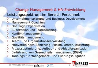 © B´IMPRESS, 2014-10 für intersana,
vertraulich/confidential
8
Change Management & HR-Entwicklung
Leistungsspektrum im Bereich Personnel:
Unternehmensplanung und Business Development
Management Coaching
One Page Organisation
Supervision und Teamcoaching
Konfliktmanagement
Qualitätsmanagement
Team- und Organisationsentwicklung
Motivation nach Sanierung, Fusion, Umstrukturierung
Prozessoptimierung, Aufbau- und Ablauforganisation
Einführung von Gesundheitsmanagement (BGM)
Trainings für Management- und Führungsaufgaben
 
