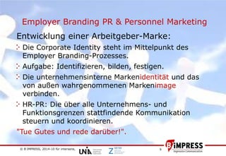 © B´IMPRESS, 2014-10 für intersana,
vertraulich/confidential
9
Employer Branding PR & Personnel Marketing
Entwicklung einer Arbeitgeber-Marke:
Die Corporate Identity steht im Mittelpunkt des
Employer Branding-Prozesses.
Aufgabe: Identifizieren, bilden, festigen.
Die unternehmensinterne Markenidentität und das
von außen wahrgenommenen Markenimage
verbinden.
HR-PR: Die über alle Unternehmens- und
Funktionsgrenzen stattfindende Kommunikation
steuern und koordinieren.
"Tue Gutes und rede darüber!".
 