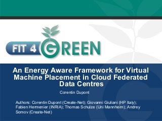 An Energy Aware Framework for Virtual 
Machine Placement in Cloud Federated 
Data Centres 
Corentin Dupont 
Authors: Corentin Dupont (Create-Net); Giovanni Giuliani (HP Italy); 
Fabien Hermenier (INRIA); Thomas Schulze (Uni Mannheim); Andrey 
Somov (Create-Net) 
 