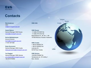 Contacts
                                                                                    Ukraine
                                                                                              Russia
Rob Anderson                         CMG USA                                    Croatia
CEO
rob@convergent-usa.com

Oxana Zykova                         CMG Russia
General Manager CMG Russia           +7 (495) 797 9679 Tel.
oxana@convergent-usa.com             +7 (495) 797 2010 Tel.
                                     Myasnitskaya str., 38, bld. 1, 6th
Karina Melikdzhanyan                 101000 Moscow, Russian Federation
Account Director
karina@convergent-usa.com
+7 916 1877369                       CMG Croatia
                                     + 385 52 500292 Tel.
Darja Gavocanov                      + 385 52 500292 Fax.
General Manager CMG Croatia          Labinska 2C,
darja.gavocanov@convergent-usa.com   52100 Pula, Croatia
                                                                          USA

Yuri Degtyar                         CMG Ukraine
General Manager CMG Ukraine          +38 095 8700892 Tel.
yury.degtyar@convergent-usa.com      Yaroslavska str., 57-A office 1
+38 095 8700892                      Kiev, Ukraine
 