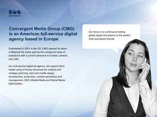 Convergent Media Group (CMG)
                                                         Our focus is to continue providing
is an American full-service digital                      global digital innovations to the world’s
agency based in Europe                                   most successful brands.


Established in 2001 in the US, CMG opened its doors
in Moscow the same year as the company’s base of
operations with a current presence in Croatia, Ukraine
and UAE.

As a full service digital ad agency, we support client
needs using in-house resources for creative and
strategic planning, web and mobile design,
development, production, content generation and
management, SEO, Mobile Media and Social Media
Optimization.
 