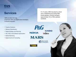 For 10 years, CMG has played a critical
Services                                          role in establishing and scaling P&G
                                                  brands globally, currently managing
                                                  approximately 15% of P&G websites
CMG provides full range
                                                  worldwide
of services within the digital space leveraging
in-house production:



• Creative Solutions
• Website Globalization
• Digital Strategy and Planning
• Ads, SEO, Social Media Optimization
• Mobile Marketing
• Digital Audit and Consulting
 