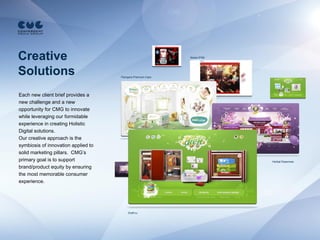 Creative                                                    Nokia 5700




Solutions                            Pampers Premium Care




Each new client brief provides a
new challenge and a new
opportunity for CMG to innovate
while leveraging our formidable
experience in creating Holistic
Digital solutions.
Our creative approach is the
symbiosis of innovation applied to
solid marketing pillars. CMG’s
primary goal is to support                                               Herbal Essences

brand/product equity by ensuring
the most memorable consumer
experience.




                                         Dreft.ru
 