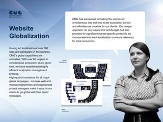 CMG has succeeded in making the process of
                                                           simultaneous site and web asset localization as fast
                                                           and effortless as possible for our clients. Our unique
Website                                                    approach not only saves time and budget, but also
                                                           provides for significant market-specific content to be
Globalization                                              incorporated into each localization to ensure relevancy
                                                           for local consumers.

Having led localization of over 600
sites and campaigns in 55 countries,
CMG’s global capabilities are
unrivalled. With over 80 projects in         Gillette
                                         Adaptations
simultaneous production at any given
time, we have established a highly
efficient localization management
process.
High-quality translators for all major
global languages, in-house web and
mobile programmers and experienced
project managers make it easy for our
clients to go global with their brand
messages.




                                             Braun
                                             Adaptations
 