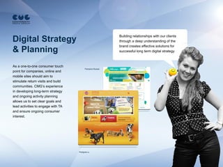Building relationships with our clients
Digital Strategy                                           through a deep understanding of the
                                                           brand creates effective solutions for
& Planning                                                 successful long term digital strategy



As a one-to-one consumer touch
                                          Pampers-Russia
point for companies, online and
mobile sites should aim to
stimulate return visits and build
communities. CMG’s experience
in developing long-term strategy
and ongoing activity planning
allows us to set clear goals and
lead activities to engage with TA
and ensure ongoing consumer
interest.




                                    Pedigree.ru
 