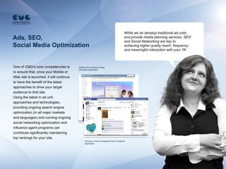 While we do develop traditional ad units
Ads, SEO,                                                                           and provide media planning services, SEO
                                                                                    and Social Networking are key to
Social Media Optimization                                                           achieving higher quality reach, frequency
                                                                                    and meaningful interaction with your TA



One of CMG’s core competencies is        Gillette Venus School of Date
                                         Vkontakte Application
to ensure that, once your Mobile or
Web site is launched, it will continue
to have the benefit of the latest
approaches to drive your target
audience to that site.
Using the latest in ad unit
approaches and technologies,
providing ongoing search engine
optimization (in all major markets
and languages) and running ongoing
social networking optimization and
influence agent programs can
contribute significantly maintaining
top rankings for your site.
                                               Pampers Unicef Ambassador Mum Facebook
                                               Application
 