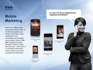 Is every one of your digital assets
                                                                              integrated with Mobile?
Mobile
Marketing
There are 4.1 Billion mobile
phones in the World, 60.6% of
the World’s population uses
mobile, which makes mobile
marketing the most
personalized and immediate
                                  Johnny Walker Bar Mobile
communication channel. SMS,               Game
                                                                                         Wella Striking Stiles Mobile
MMS, applications, games,                                                                       Application

Bluetooth, Infrared, Location-
based services – stand-alone or
in combination with Internet
activity creates strong vibe of
innovations and interactivity.                               Gillette Champions Mobile
                                                                        Game




                                   Gillette Fusion Mobile
                                         Application
 