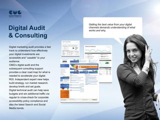 Getting the best value from your digital
Digital Audit                             channels demands understanding of what
                                          works and why.

& Consulting
Digital marketing audit provides a fast
track to understand how effectively
your digital investments are
accessible and “useable” to your
audience.
CMG’s digital audit and the
subsequent consulting support
provides a clear road map for what is
needed to accelerate your digital
ROI. Independent expert view helps
build strategy, run market research,
develop briefs and set goals.
Digital technical audit can help save
budgets and win additional traffic via
regular to cross-check for corporate
accessibility policy compliance and
also the latest Search and Social
Media trends.
 