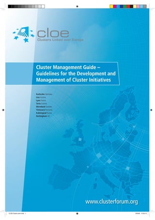 Cluster Management Guide –
Guidelines for the Development and
Management of Cluster Initiatives
Karlsruhe Germany
Linz Austria
Lyon France
Tartu Estonia
Wermland Sweden
Timisoara Romania
Kaliningrad Russia
Nottingham UK

www.clusterforum.org
CLOE Guide cover.indd 1

18/5/06 10:35:15

 