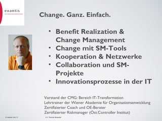 Change. Ganz. Einfach.

• Benefit Realization &
Change Management
• Change mit SM-Tools
• Kooperation & Netzwerke
• Collaboration und SMProjekte
• Innovationsprozesse in der IT
2

Vorstand der CMG: Bereich IT-Transformation
Lehrtrainer der Wiener Akademie für Organisationsenwicklung
Zertifizierter Coach und OE-Berater
Zertifizierter Riskmanager (Öst.Controller Institut)
© exantis July 11

D.I. Thomas Broessler

 