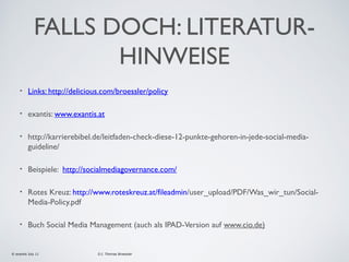 FALLS DOCH: LITERATURHINWEISE
•

Links: http://delicious.com/broessler/policy

•

exantis: www.exantis.at

•

http://karrierebibel.de/leitfaden-check-diese-12-punkte-gehoren-in-jede-social-mediaguideline/

•

Beispiele: http://socialmediagovernance.com/

•

Rotes Kreuz: http://www.roteskreuz.at/fileadmin/user_upload/PDF/Was_wir_tun/SocialMedia-Policy.pdf

•

Buch Social Media Management (auch als IPAD-Version auf www.cio.de)

© exantis July 11

D.I. Thomas Broessler

 