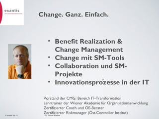 Change. Ganz. Einfach.

• Benefit Realization &
Change Management
• Change mit SM-Tools
• Collaboration und SMProjekte
• Innovationsprozesse in der IT
27

© exantis July 11

Vorstand der CMG: Bereich IT-Transformation
Lehrtrainer der Wiener Akademie für Organisationsenwicklung
Zertifizierter Coach und OE-Berater
Zertifizierter Riskmanager (Öst.Controller Institut)
D.I. Thomas Broessler

 
