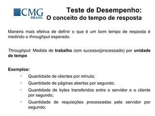 Teste de Desempenho:
O conceito do tempo de resposta
Maneira mais efetiva de definir o que é um bom tempo de resposta é
medindo o throughput esperado.
Throughput: Medida de trabalho com sucesso(processado) por unidade
de tempo
Exemplos:
• Quantidade de clientes por minuto;
• Quantidade de páginas abertas por segundo;
• Quantidade de bytes transferidos entre o servidor e o cliente
por segundo;
• Quantidade de requisições processadas pelo servidor por
segundo;
 