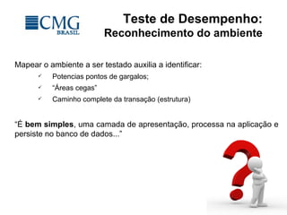 Teste de Desempenho:
Reconhecimento do ambiente
Mapear o ambiente a ser testado auxilia a identificar:
 Potencias pontos de gargalos;
 “Áreas cegas”
 Caminho complete da transação (estrutura)
“É bem simples, uma camada de apresentação, processa na aplicação e
persiste no banco de dados...”
 