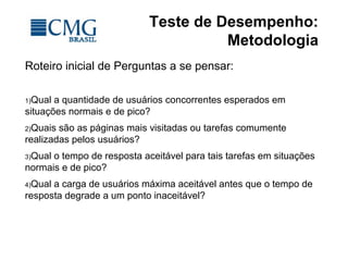Teste de Desempenho:
Metodologia
Roteiro inicial de Perguntas a se pensar:
1)Qual a quantidade de usuários concorrentes esperados em
situações normais e de pico?
2)Quais são as páginas mais visitadas ou tarefas comumente
realizadas pelos usuários?
3)Qual o tempo de resposta aceitável para tais tarefas em situações
normais e de pico?
4)Qual a carga de usuários máxima aceitável antes que o tempo de
resposta degrade a um ponto inaceitável?
 