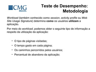 Teste de Desempenho:
Metodologia
Workload (também conhecido como session, activity profile ou Web
Site Usage Signature) determina como os usuários utilizam a
aplicação.
Por meio do workload, podemos obter o seguinte tipo de informação a
respeito da utilização da aplicação:
 O tipo de páginas visitadas;
 O tempo gasto em cada página;
 Os caminhos percorridos pelos usuários;
 Percentual de abandono da aplicação;
 