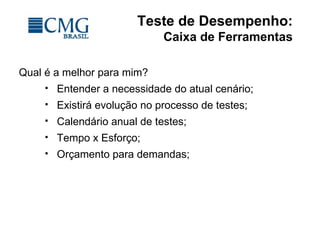 Teste de Desempenho:
Caixa de Ferramentas
Qual é a melhor para mim?
 Entender a necessidade do atual cenário;
 Existirá evolução no processo de testes;
 Calendário anual de testes;
 Tempo x Esforço;
 Orçamento para demandas;
 